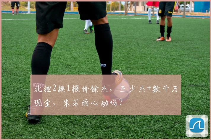 北控2换1报价徐杰，王少杰+数千万现金，朱芳雨心动吗？