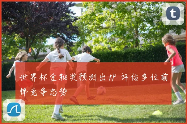 世界杯金靴奖预测出炉 评估多位前锋竞争态势