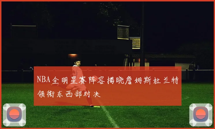 NBA全明星赛阵容揭晓詹姆斯杜兰特领衔东西部对决