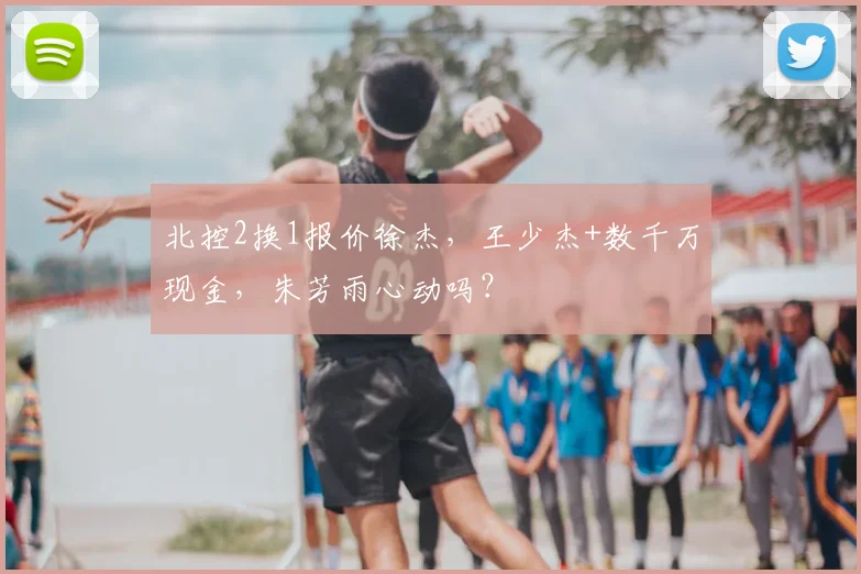 北控2换1报价徐杰，王少杰+数千万现金，朱芳雨心动吗？