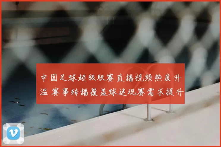 中国足球超级联赛直播视频热度升温 赛事转播覆盖球迷观赛需求提升