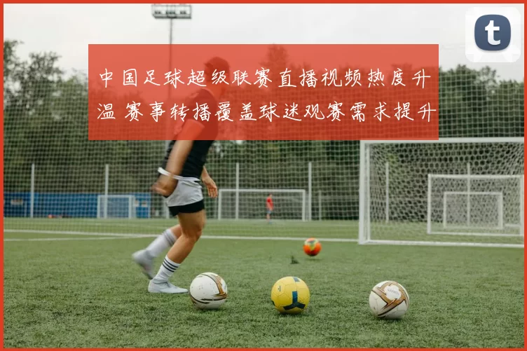 中国足球超级联赛直播视频热度升温 赛事转播覆盖球迷观赛需求提升