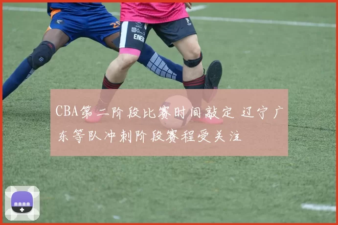 CBA第二阶段比赛时间敲定 辽宁广东等队冲刺阶段赛程受关注