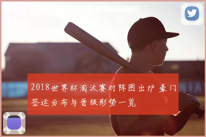2018世界杯淘汰赛对阵图出炉 豪门签运分布与晋级形势一览