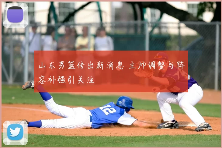 山东男篮传出新消息 主帅调整与阵容补强引关注