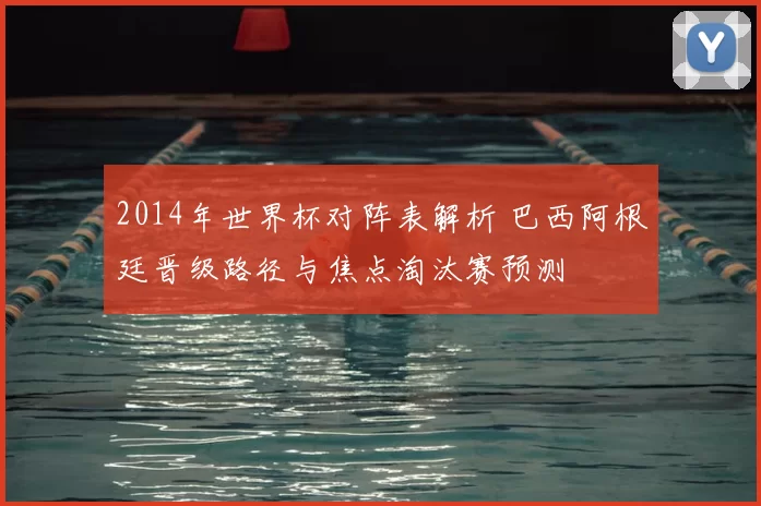 2014年世界杯对阵表解析 巴西阿根廷晋级路径与焦点淘汰赛预测