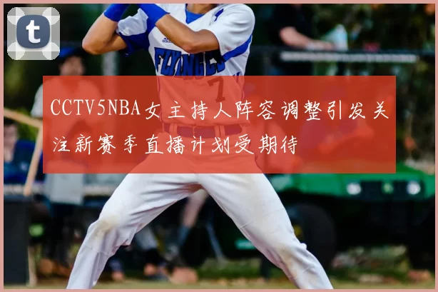 CCTV5NBA女主持人阵容调整引发关注新赛季直播计划受期待