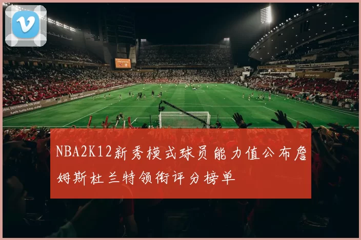 NBA2K12新秀模式球员能力值公布詹姆斯杜兰特领衔评分榜单