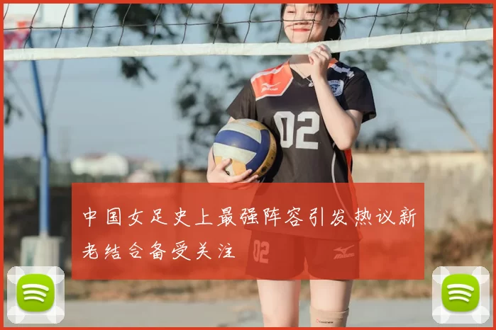 中国女足史上最强阵容引发热议新老结合备受关注