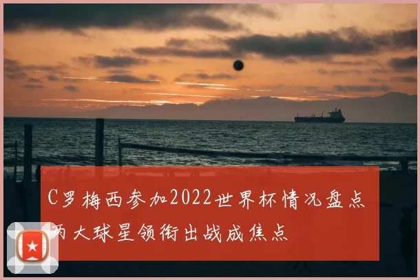 C罗梅西参加2022世界杯情况盘点 两大球星领衔出战成焦点
