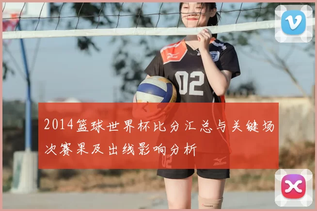 2014篮球世界杯比分汇总与关键场次赛果及出线影响分析