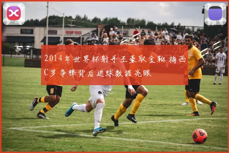2014年世界杯射手王豪取金靴 梅西C罗争锋背后进球数据亮眼
