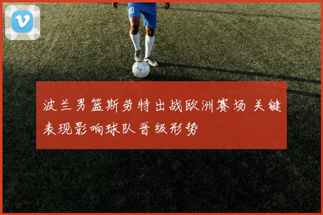 波兰男篮斯劳特出战欧洲赛场 关键表现影响球队晋级形势