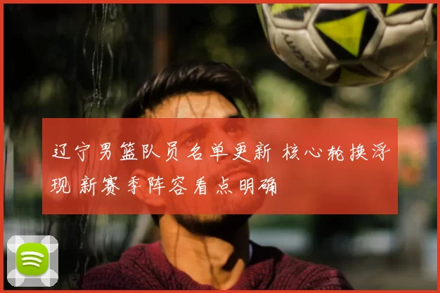 辽宁男篮队员名单更新 核心轮换浮现 新赛季阵容看点明确
