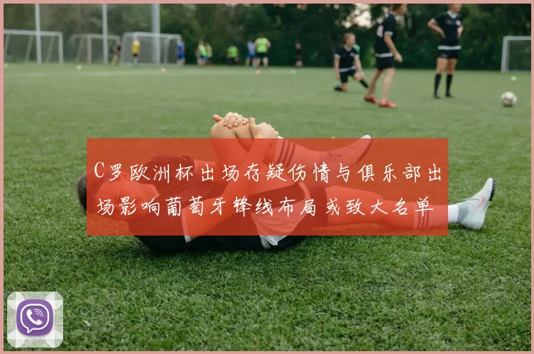 C罗欧洲杯出场存疑伤情与俱乐部出场影响葡萄牙锋线布局或致大名单调整