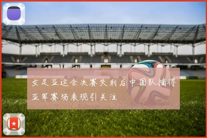 女足亚运会决赛失利后中国队摘得亚军赛场表现引关注
