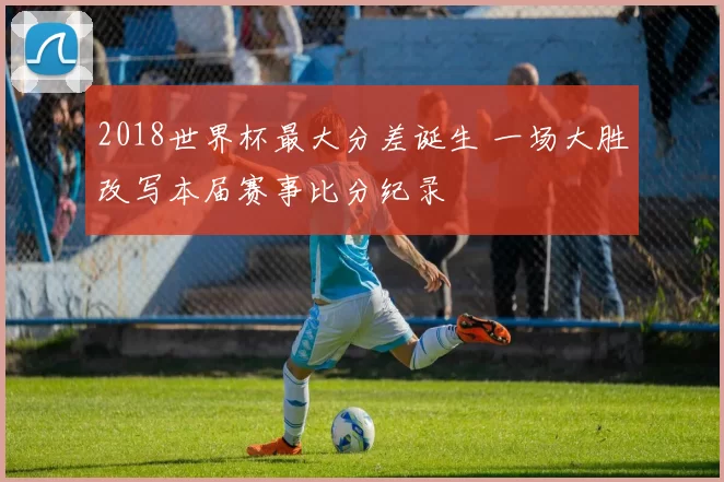 2018世界杯最大分差诞生 一场大胜改写本届赛事比分纪录