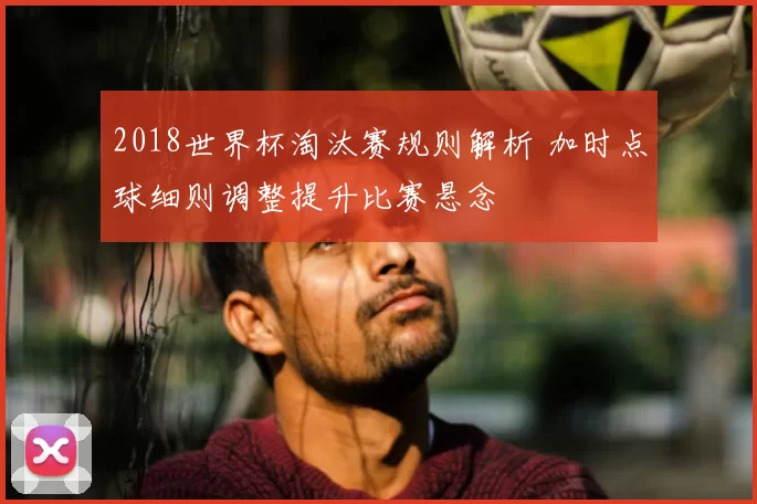 2018世界杯淘汰赛规则解析 加时点球细则调整提升比赛悬念
