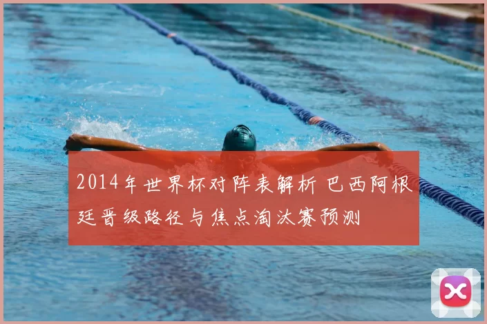 2014年世界杯对阵表解析 巴西阿根廷晋级路径与焦点淘汰赛预测
