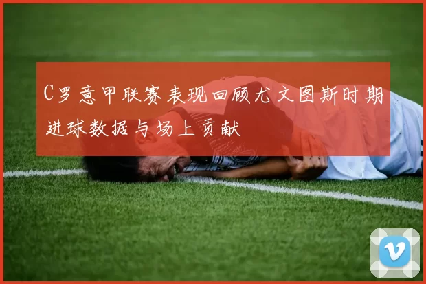 C罗意甲联赛表现回顾尤文图斯时期进球数据与场上贡献