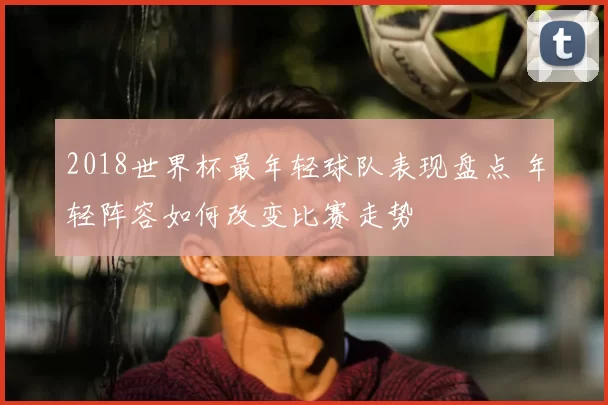 2018世界杯最年轻球队表现盘点 年轻阵容如何改变比赛走势