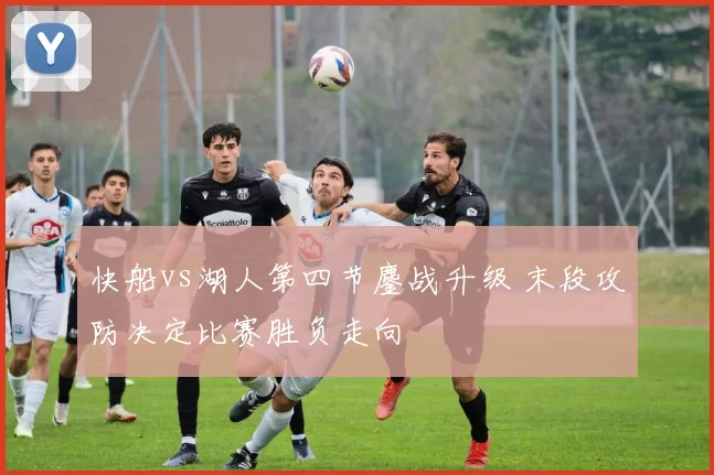 快船vs湖人第四节鏖战升级 末段攻防决定比赛胜负走向