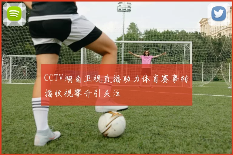 CCTV湖南卫视直播助力体育赛事转播收视攀升引关注