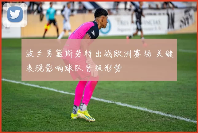 波兰男篮斯劳特出战欧洲赛场 关键表现影响球队晋级形势