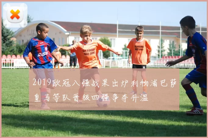 2019欧冠八强战果出炉利物浦巴萨皇马等队晋级四强争夺升温