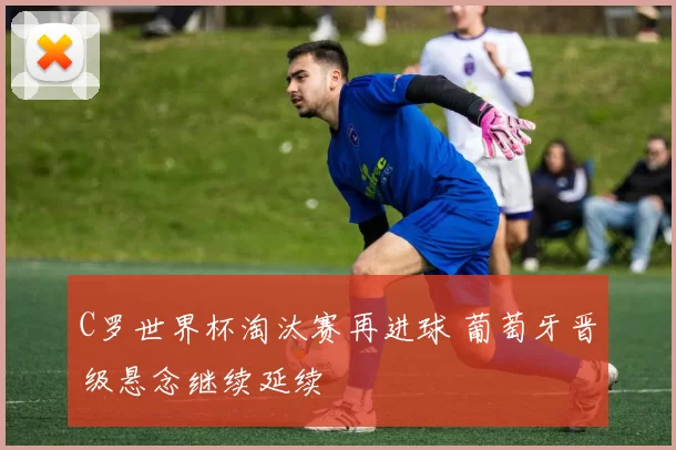 C罗世界杯淘汰赛再进球 葡萄牙晋级悬念继续延续