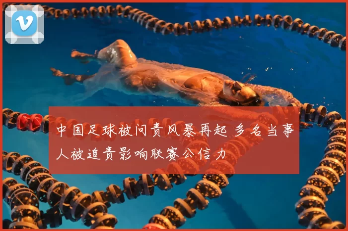 中国足球被问责风暴再起 多名当事人被追责影响联赛公信力