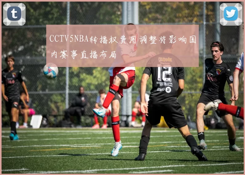 CCTV5NBA转播权费用调整将影响国内赛事直播布局