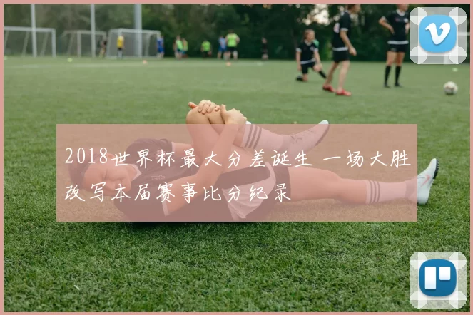 2018世界杯最大分差诞生 一场大胜改写本届赛事比分纪录