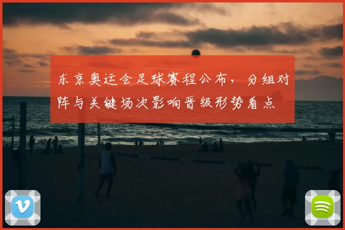 东京奥运会足球赛程公布，分组对阵与关键场次影响晋级形势看点