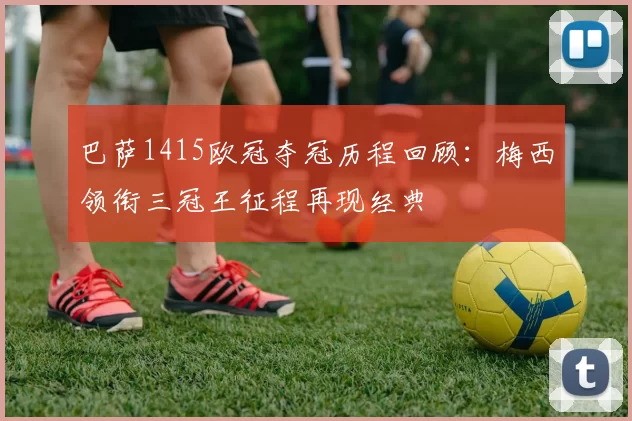 巴萨1415欧冠夺冠历程回顾：梅西领衔三冠王征程再现经典