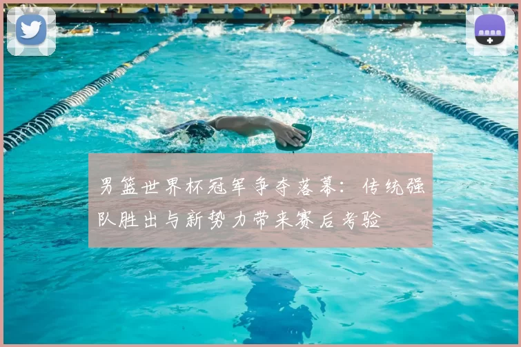 男篮世界杯冠军争夺落幕：传统强队胜出与新势力带来赛后考验