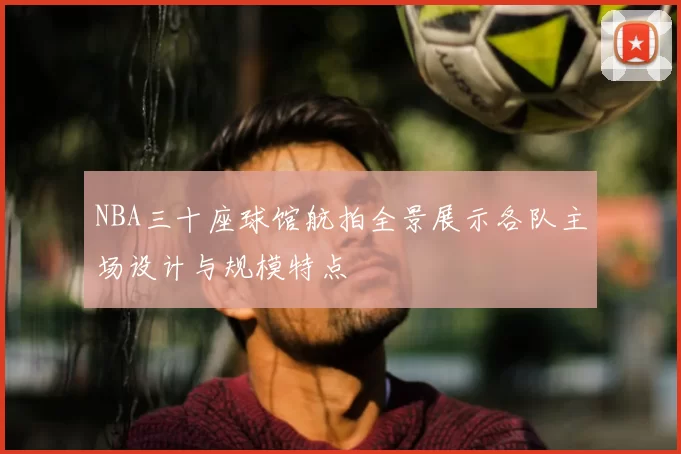 NBA三十座球馆航拍全景展示各队主场设计与规模特点