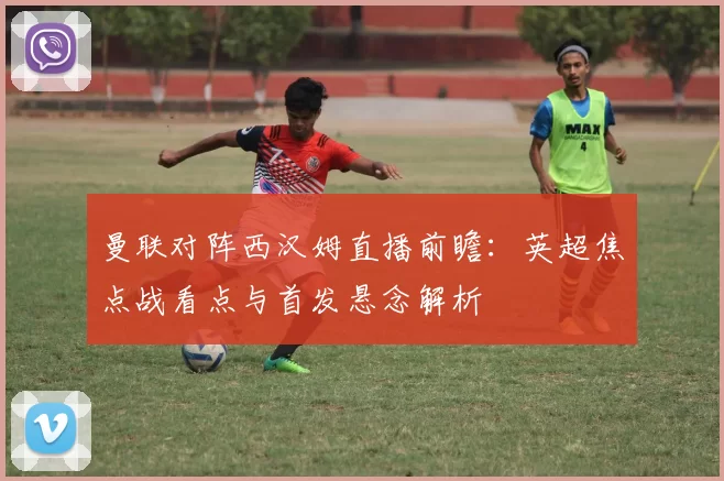 曼联对阵西汉姆直播前瞻：英超焦点战看点与首发悬念解析