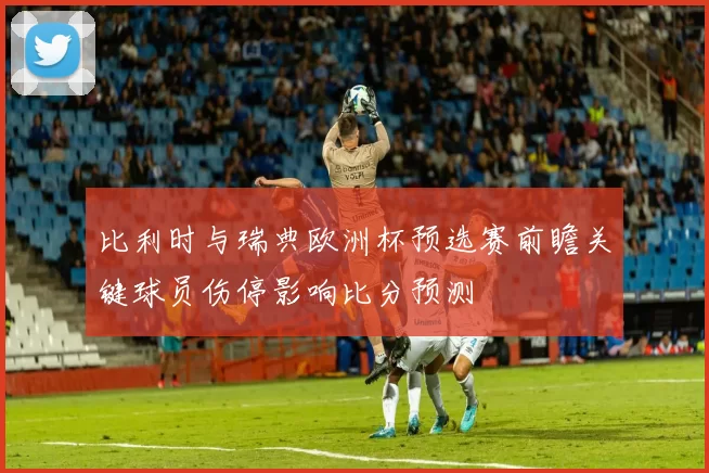 比利时与瑞典欧洲杯预选赛前瞻关键球员伤停影响比分预测