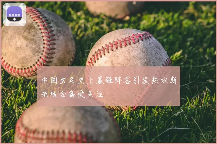 中国女足史上最强阵容引发热议新老结合备受关注