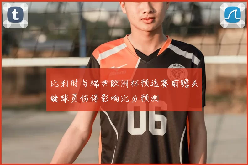 比利时与瑞典欧洲杯预选赛前瞻关键球员伤停影响比分预测