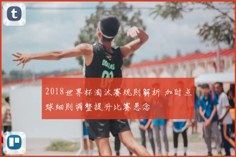 2018世界杯淘汰赛规则解析 加时点球细则调整提升比赛悬念