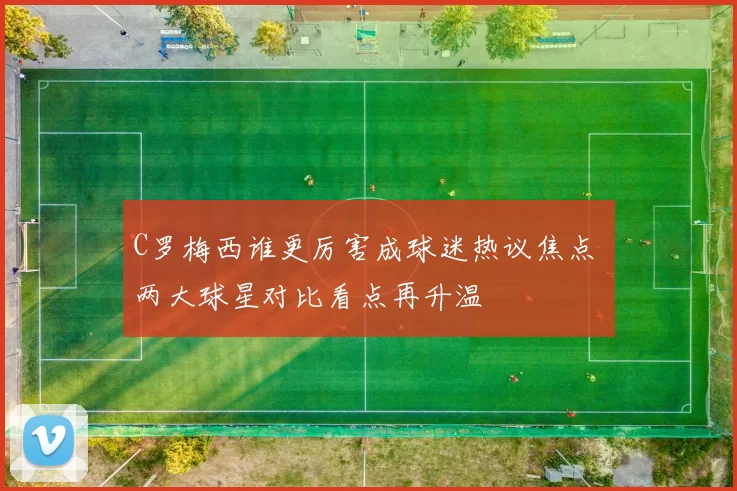 C罗梅西谁更厉害成球迷热议焦点 两大球星对比看点再升温