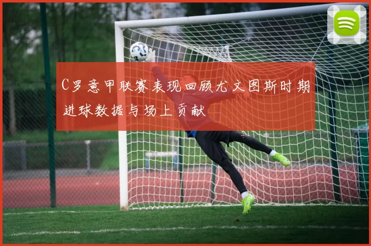 C罗意甲联赛表现回顾尤文图斯时期进球数据与场上贡献