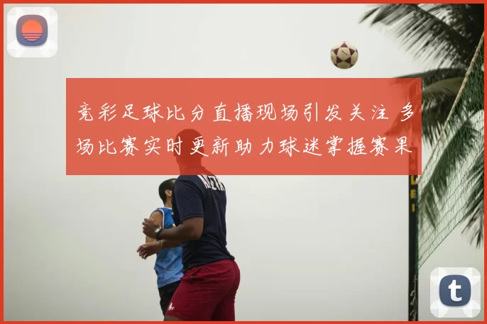 竞彩足球比分直播现场引发关注 多场比赛实时更新助力球迷掌握赛果动态