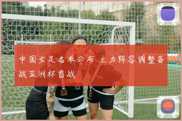 中国女足名单公布 主力阵容调整备战亚洲杯首战