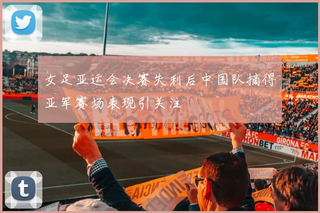 女足亚运会决赛失利后中国队摘得亚军赛场表现引关注